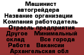 Машинист автогрейдера › Название организации ­ Компания-работодатель › Отрасль предприятия ­ Другое › Минимальный оклад ­ 1 - Все города Работа » Вакансии   . Архангельская обл.,Северодвинск г.